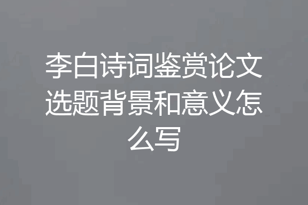 李白诗词鉴赏论文选题背景和意义怎么写