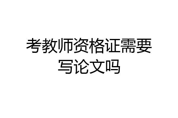 考教师资格证需要写论文吗