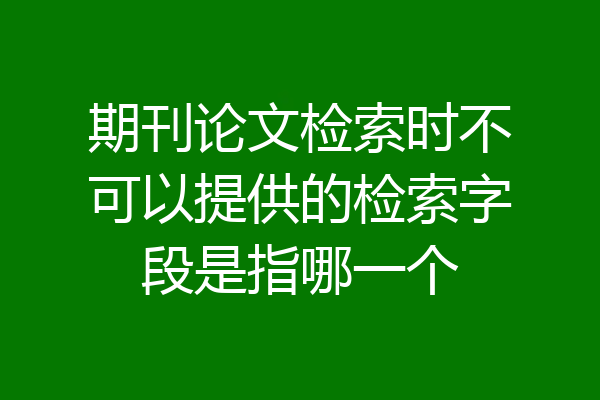 期刊论文检索时不可以提供的检索字段是指哪一个