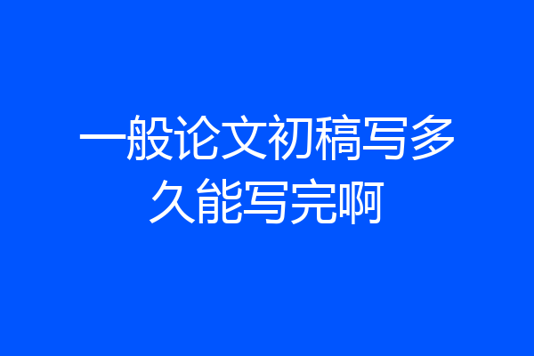 一般论文初稿写多久能写完啊
