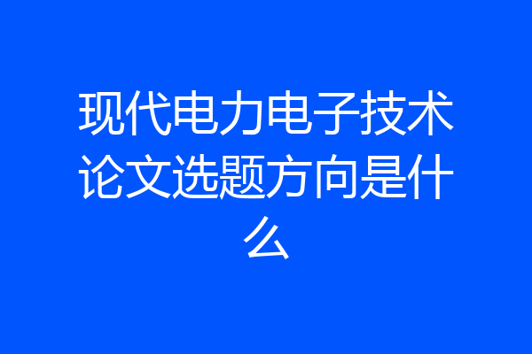现代电力电子技术论文选题方向是什么