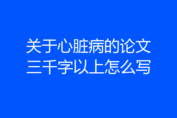 关于心脏病的论文三千字以上怎么写