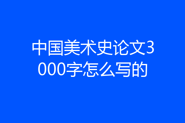 中国美术史论文3000字怎么写的