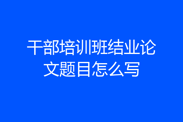 干部培训班结业论文题目怎么写