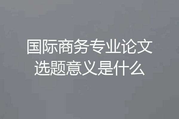 国际商务专业论文选题意义是什么