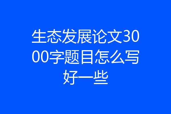 生态发展论文3000字题目怎么写好一些