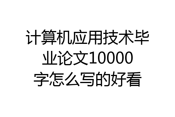 计算机应用技术毕业论文10000字怎么写的好看