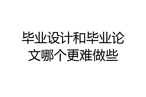 毕业设计和毕业论文哪个更难做些