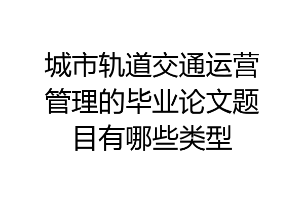 城市轨道交通运营管理的毕业论文题目有哪些类型