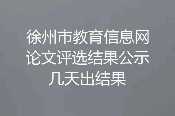 徐州市教育信息网论文评选结果公示几天出结果