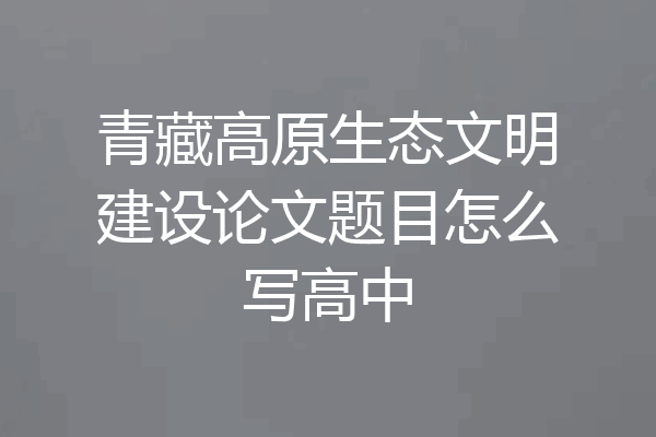 青藏高原生态文明建设论文题目怎么写高中