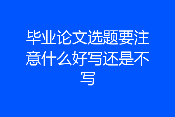 毕业论文选题要注意什么好写还是不写
