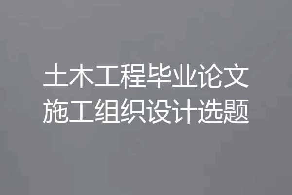 土木工程毕业论文施工组织设计选题