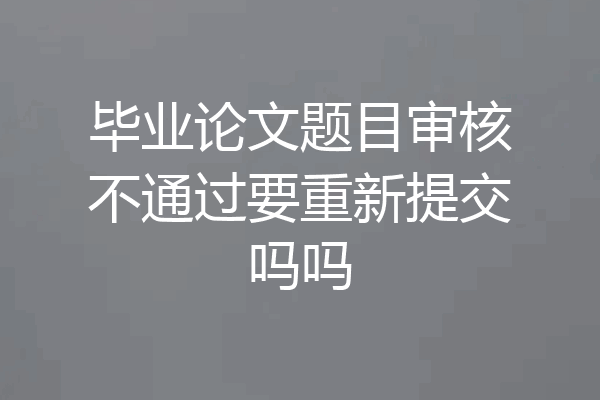 毕业论文题目审核不通过要重新提交吗吗