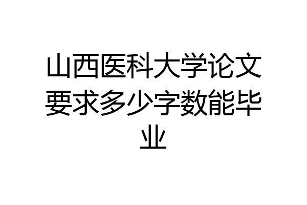山西医科大学论文要求多少字数能毕业