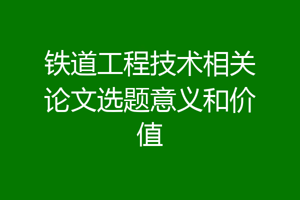 铁道工程技术相关论文选题意义和价值