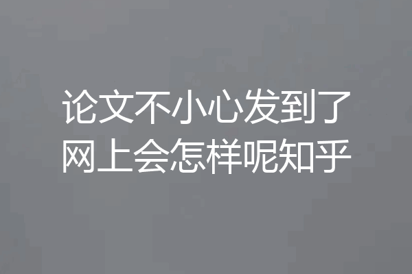 论文不小心发到了网上会怎样呢知乎