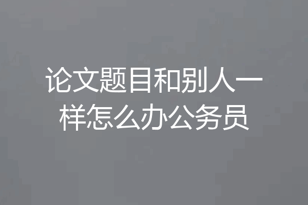 论文题目和别人一样怎么办公务员