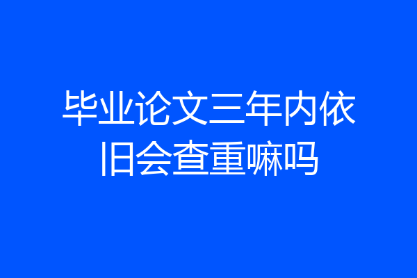 毕业论文三年内依旧会查重嘛吗