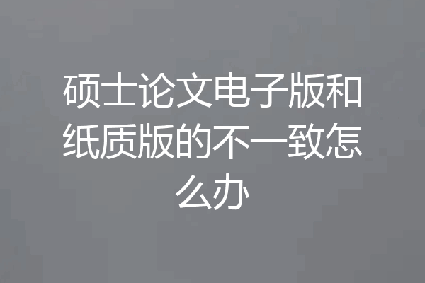 硕士论文电子版和纸质版的不一致怎么办