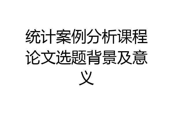 统计案例分析课程论文选题背景及意义