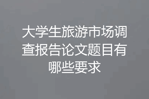 大学生旅游市场调查报告论文题目有哪些要求