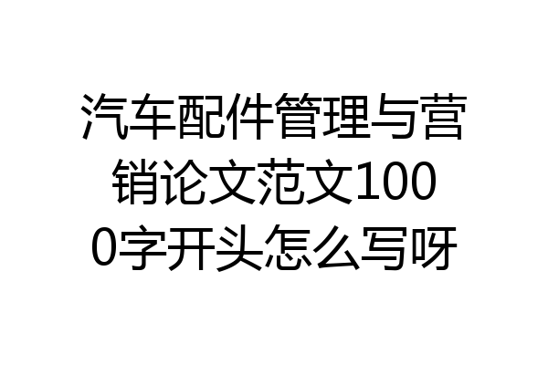 汽车配件管理与营销论文范文1000字开头怎么写呀