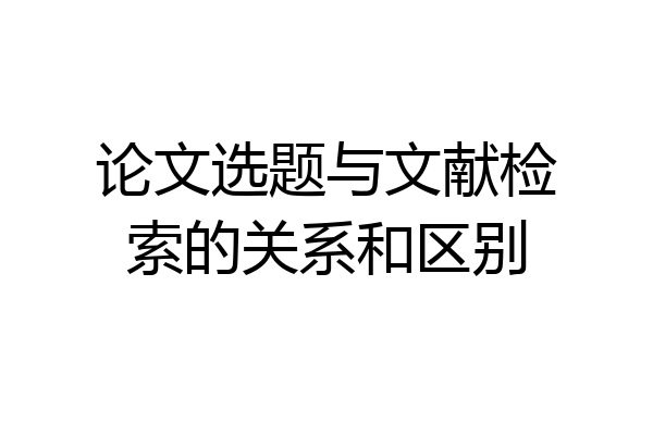 论文选题与文献检索的关系和区别