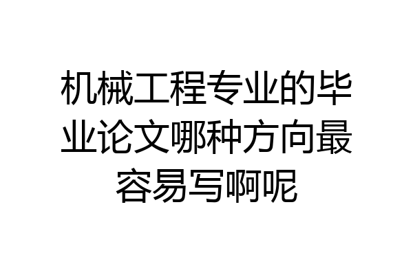 机械工程专业的毕业论文哪种方向最容易写啊呢