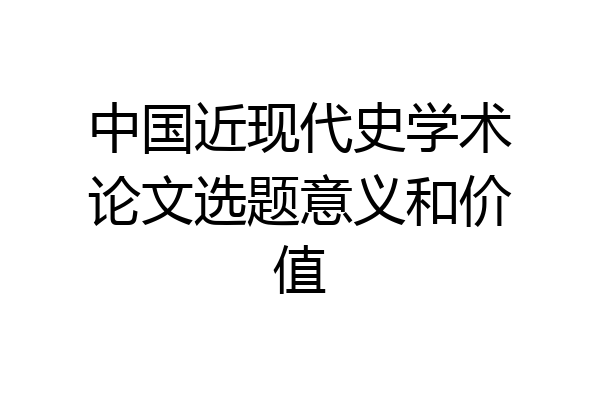中国近现代史学术论文选题意义和价值