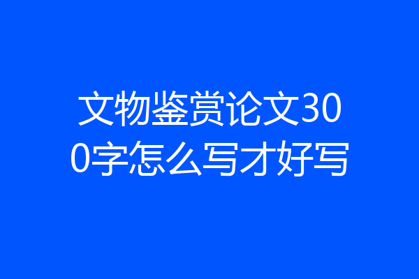 文物鉴赏论文300字怎么写才好写