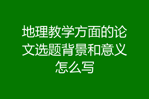 地理教学方面的论文选题背景和意义怎么写