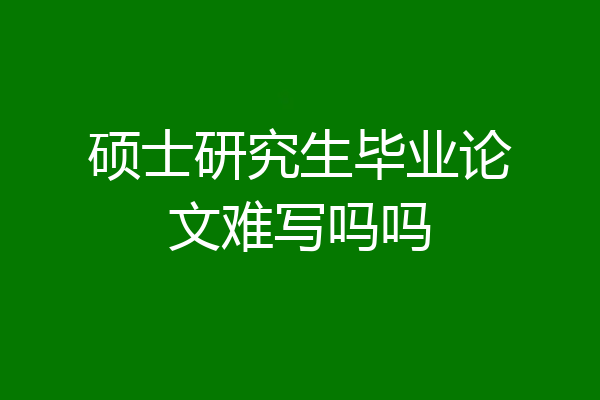 硕士研究生毕业论文难写吗吗