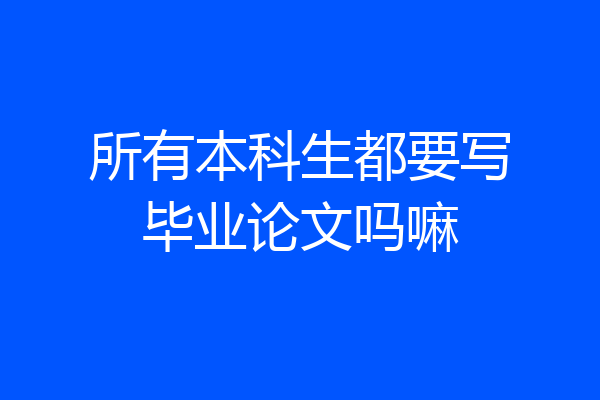 所有本科生都要写毕业论文吗嘛