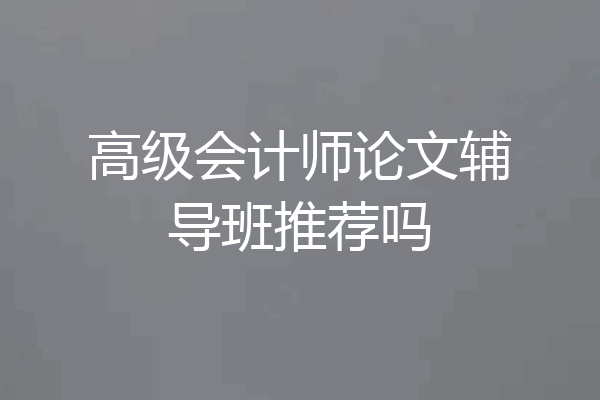 高级会计师论文辅导班推荐吗