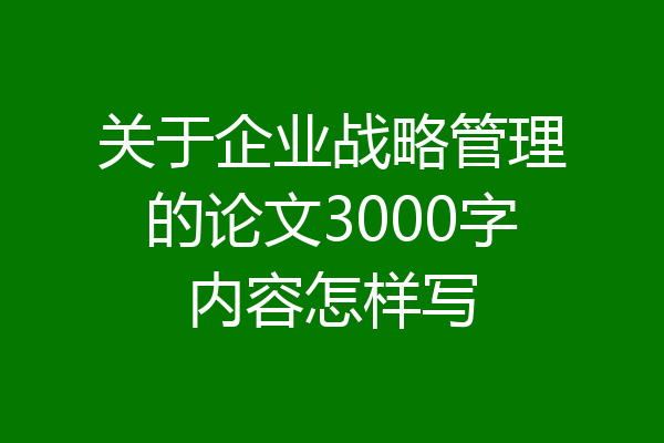 关于企业战略管理的论文3000字内容怎样写