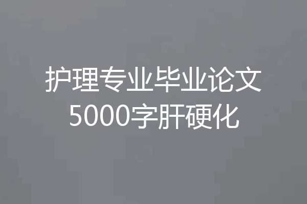 护理专业毕业论文5000字肝硬化