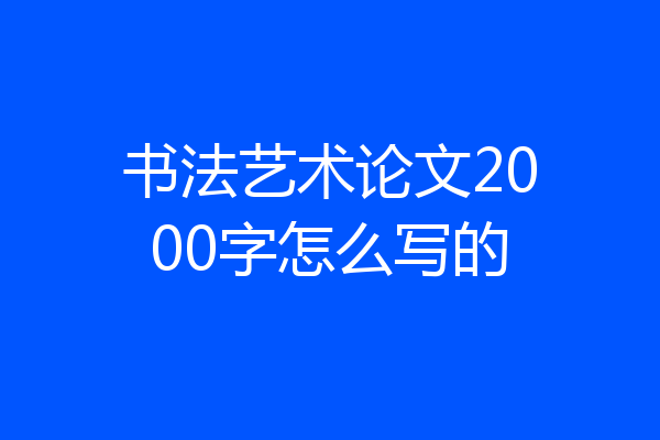 书法艺术论文2000字怎么写的