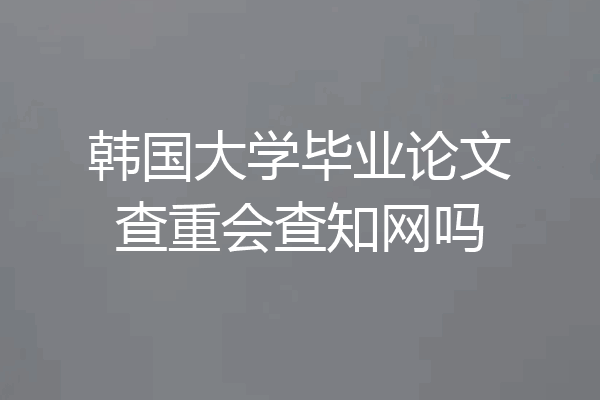 韩国大学毕业论文查重会查知网吗