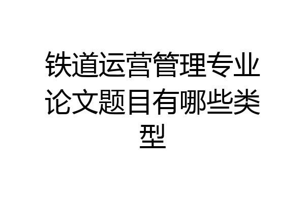 铁道运营管理专业论文题目有哪些类型