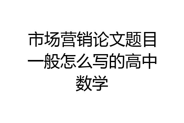 市场营销论文题目一般怎么写的高中数学