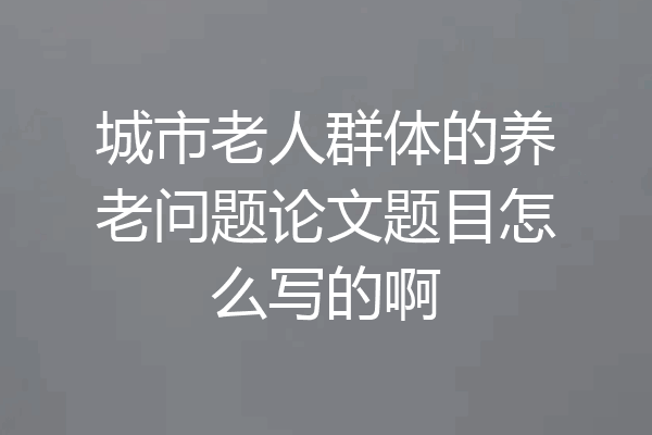 城市老人群体的养老问题论文题目怎么写的啊