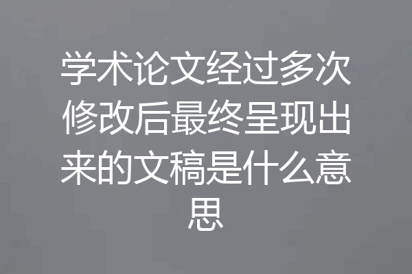学术论文经过多次修改后最终呈现出来的文稿是什么意思