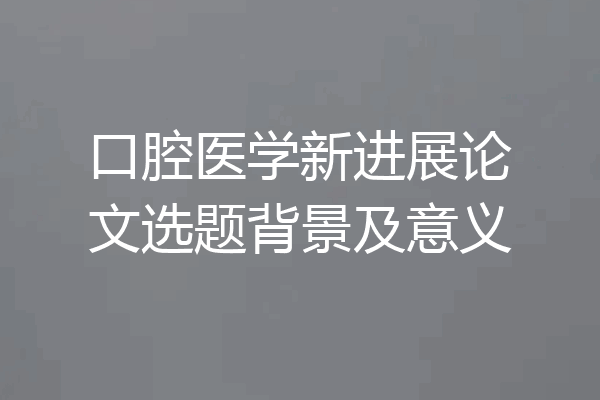 口腔医学新进展论文选题背景及意义
