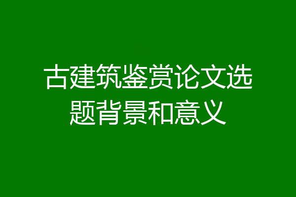 古建筑鉴赏论文选题背景和意义