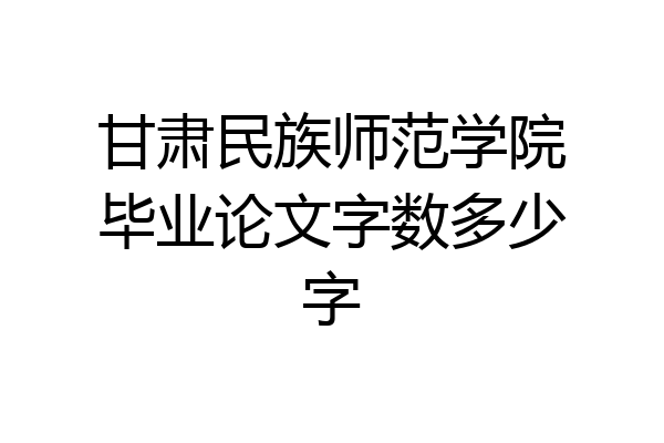 甘肃民族师范学院毕业论文字数多少字