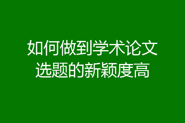 如何做到学术论文选题的新颖度高