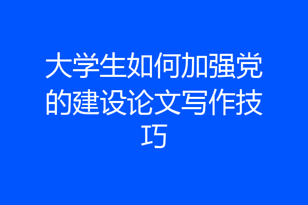 大学生如何加强党的建设论文写作技巧