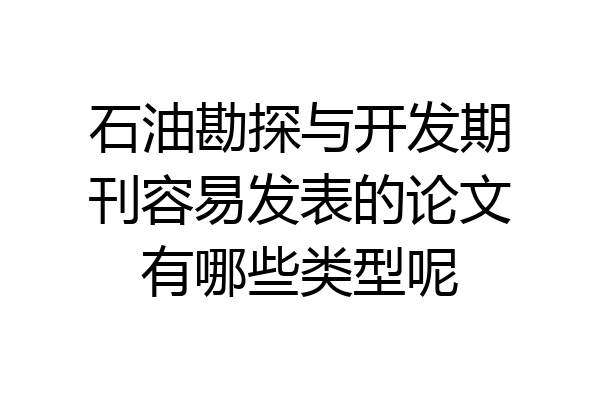 石油勘探与开发期刊容易发表的论文有哪些类型呢