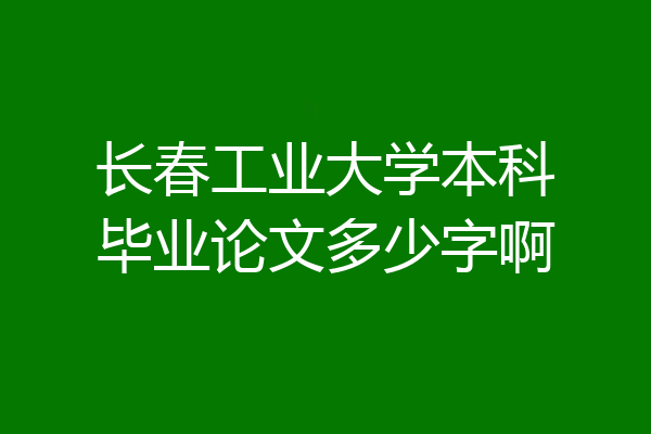 长春工业大学本科毕业论文多少字啊